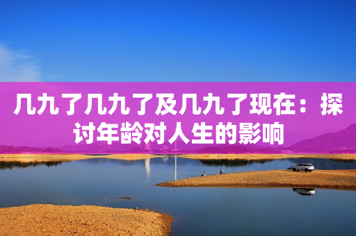 几九了几九了及几九了现在：探讨年龄对人生的影响