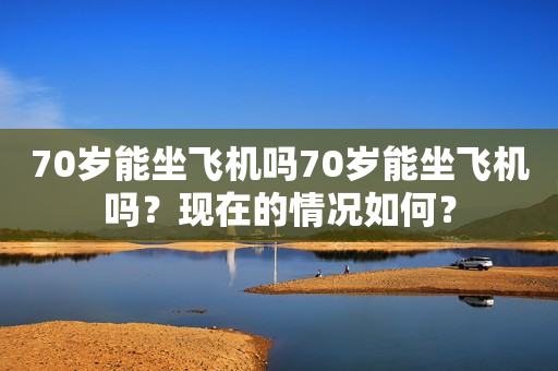 70岁能坐飞机吗70岁能坐飞机吗？现在的情况如何？