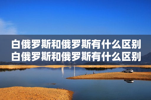 白俄罗斯和俄罗斯有什么区别白俄罗斯和俄罗斯有什么区别及白俄罗斯和俄罗斯有什么区别关系？