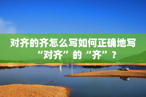 对齐的齐怎么写如何正确地写“对齐”的“齐”？