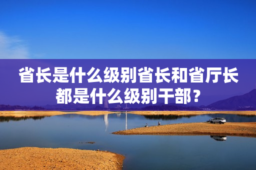 省长是什么级别省长和省厅长都是什么级别干部？